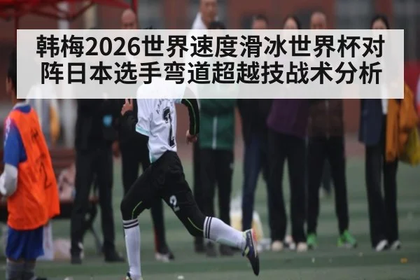 韩梅2026世界速度滑冰世界杯对阵日本选手弯道超越技战术分析