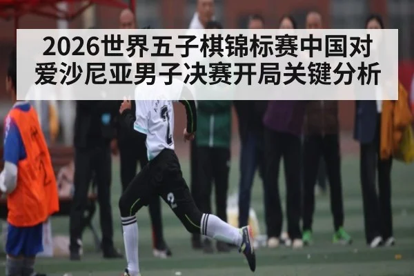 2026世界五子棋锦标赛中国对爱沙尼亚男子决赛开局关键分析