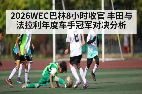 2026WEC巴林8小时收官 丰田与法拉利年度车手冠军对决分析